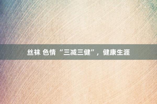 丝袜 色情 “三减三健”，健康生涯