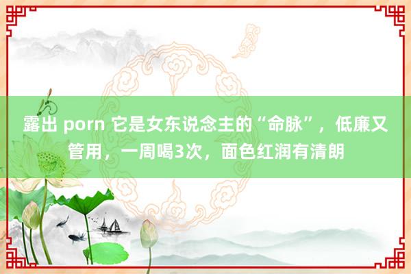 露出 porn 它是女东说念主的“命脉”，低廉又管用，一周喝3次，面色红润有清朗