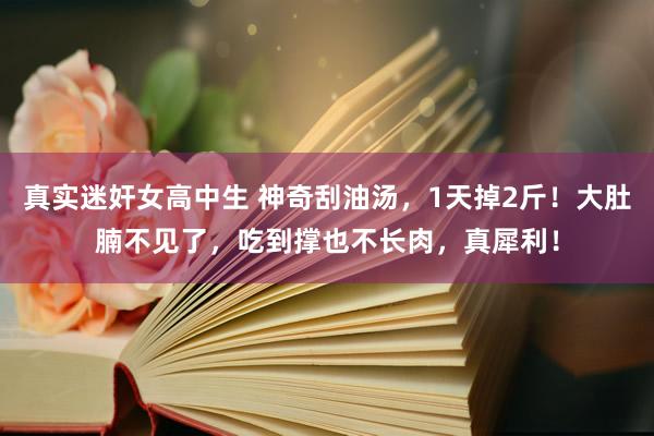 真实迷奸女高中生 神奇刮油汤，1天掉2斤！大肚腩不见了，吃到撑也不长肉，真犀利！
