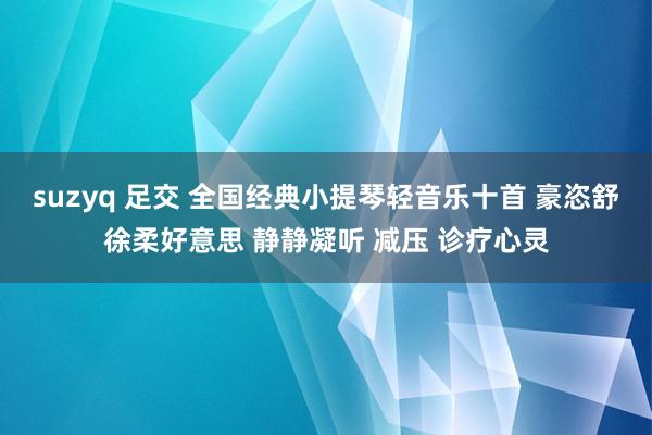suzyq 足交 全国经典小提琴轻音乐十首 豪恣舒徐柔好意思 静静凝听 减压 诊疗心灵