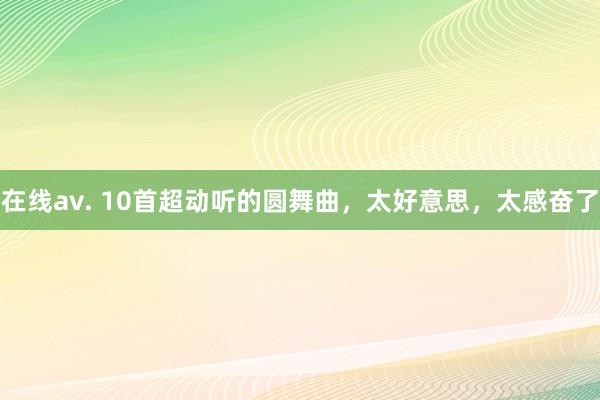 在线av. 10首超动听的圆舞曲，太好意思，太感奋了