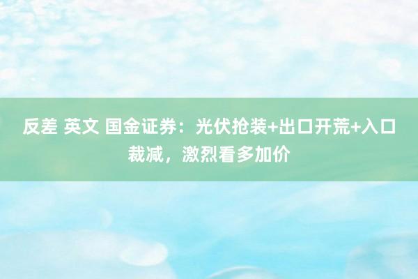 反差 英文 国金证券：光伏抢装+出口开荒+入口裁减，激烈看多加价