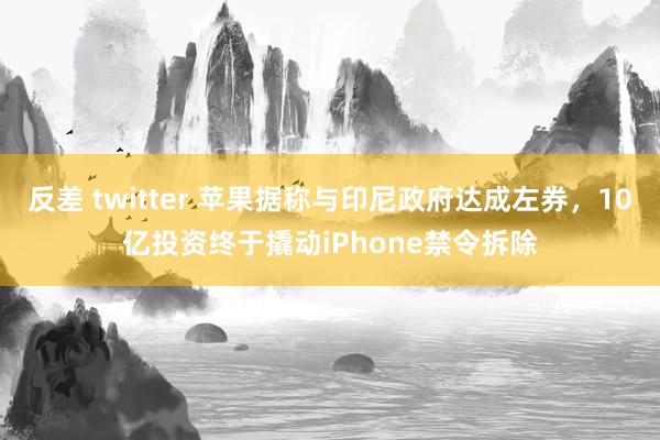 反差 twitter 苹果据称与印尼政府达成左券，10亿投资终于撬动iPhone禁令拆除