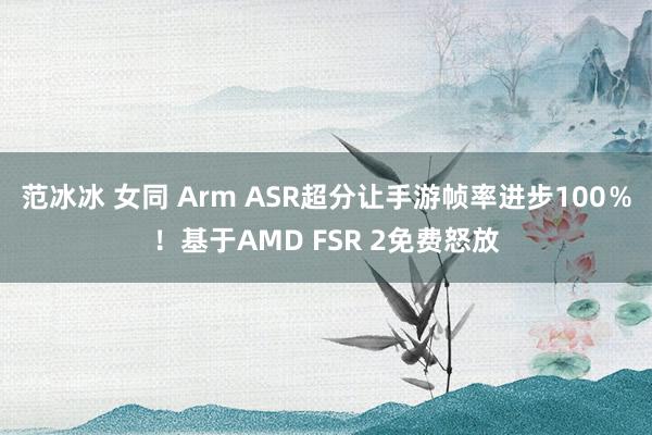 范冰冰 女同 Arm ASR超分让手游帧率进步100％！基于AMD FSR 2免费怒放